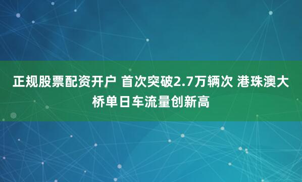 正规股票配资开户 首次突破2.7万辆次 港珠澳大桥单日车流量创新高