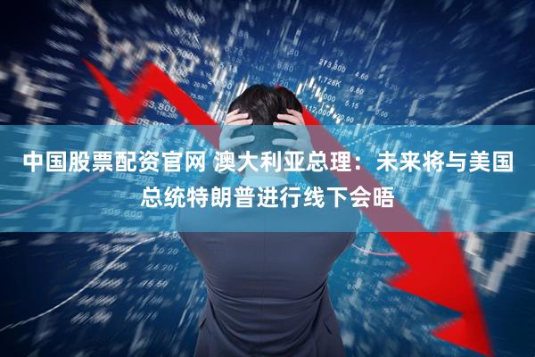 中国股票配资官网 澳大利亚总理：未来将与美国总统特朗普进行线下会晤