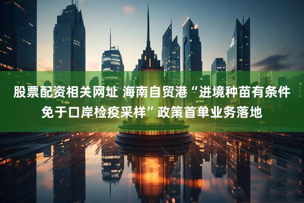 股票配资相关网址 海南自贸港“进境种苗有条件免于口岸检疫采样”政策首单业务落地