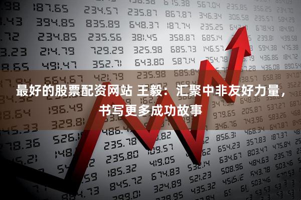 最好的股票配资网站 王毅：汇聚中非友好力量，书写更多成功故事