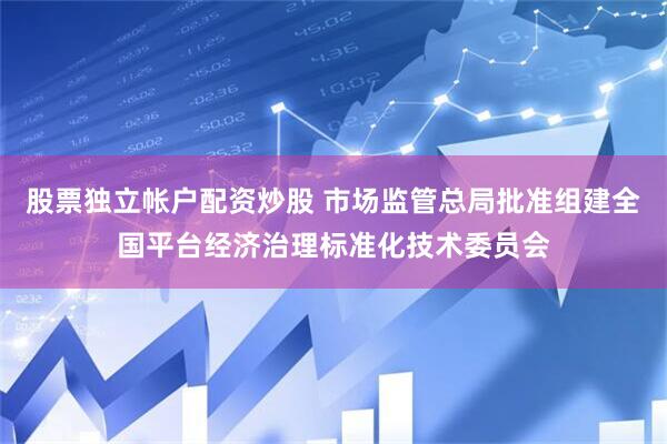 股票独立帐户配资炒股 市场监管总局批准组建全国平台经济治理标准化技术委员会