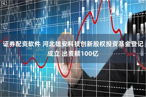 证券配资软件 河北雄安科技创新股权投资基金登记成立 出资额100亿