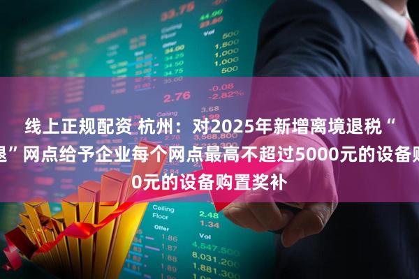 线上正规配资 杭州：对2025年新增离境退税“即买即退”网点给予企业每个网点最高不超过5000元的设备购置奖补