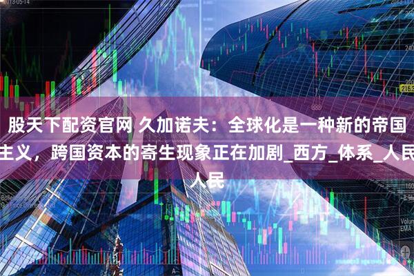 股天下配资官网 久加诺夫：全球化是一种新的帝国主义，跨国资本的寄生现象正在加剧_西方_体系_人民