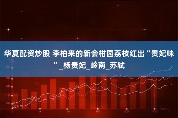 华夏配资炒股 李柏来的新会柑园荔枝红出“贵妃味”_杨贵妃_岭南_苏轼