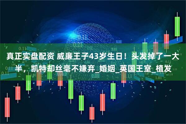 真正实盘配资 威廉王子43岁生日！头发掉了一大半，凯特却丝毫不嫌弃_婚姻_英国王室_植发
