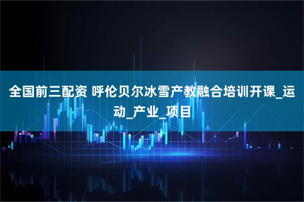 全国前三配资 呼伦贝尔冰雪产教融合培训开课_运动_产业_项目