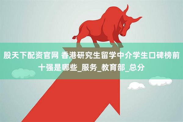 股天下配资官网 香港研究生留学中介学生口碑榜前十强是哪些_服务_教育部_总分