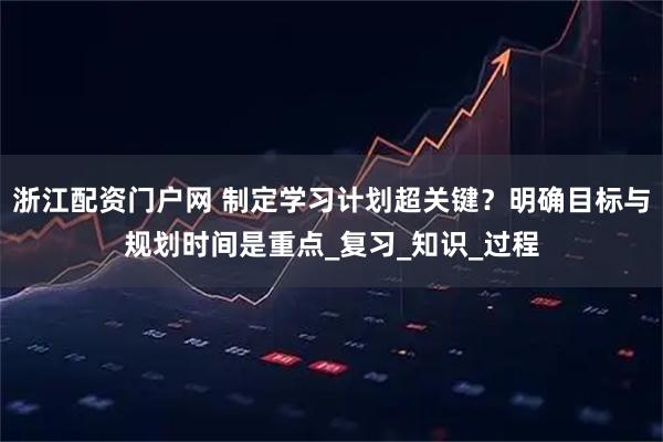 浙江配资门户网 制定学习计划超关键？明确目标与规划时间是重点_复习_知识_过程
