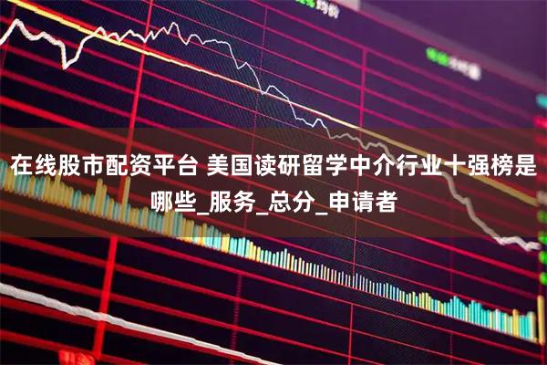 在线股市配资平台 美国读研留学中介行业十强榜是哪些_服务_总分_申请者