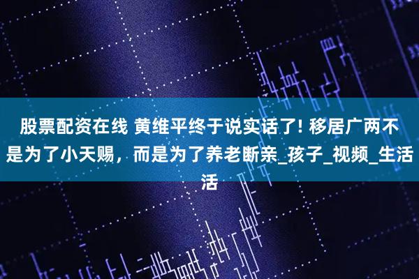 股票配资在线 黄维平终于说实话了! 移居广两不是为了小天赐，而是为了养老断亲_孩子_视频_生活