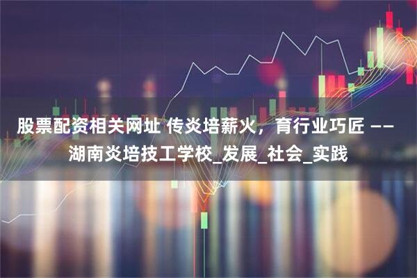 股票配资相关网址 传炎培薪火，育行业巧匠 —— 湖南炎培技工学校_发展_社会_实践