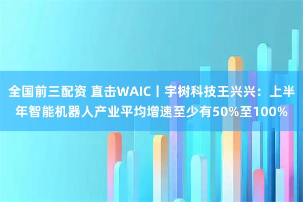 全国前三配资 直击WAIC丨宇树科技王兴兴：上半年智能机器人产业平均增速至少有50%至100%