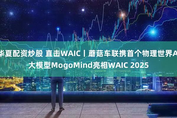 华夏配资炒股 直击WAIC丨蘑菇车联携首个物理世界AI大模型MogoMind亮相WAIC 2025