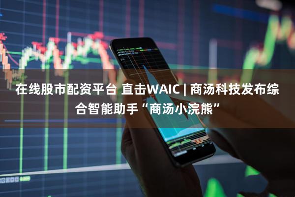 在线股市配资平台 直击WAIC | 商汤科技发布综合智能助手“商汤小浣熊”