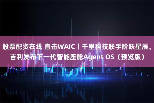 股票配资在线 直击WAIC丨千里科技联手阶跃星辰、吉利发布下一代智能座舱Agent OS（预览版）