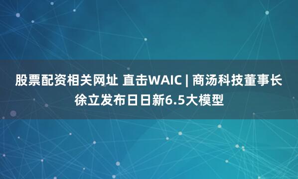 股票配资相关网址 直击WAIC | 商汤科技董事长徐立发布日日新6.5大模型