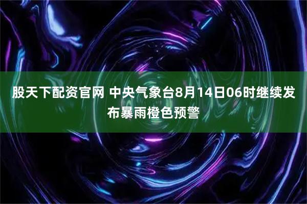 股天下配资官网 中央气象台8月14日06时继续发布暴雨橙色预警