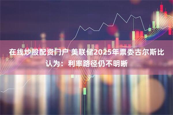 在线炒股配资门户 美联储2025年票委古尔斯比认为：利率路径仍不明晰
