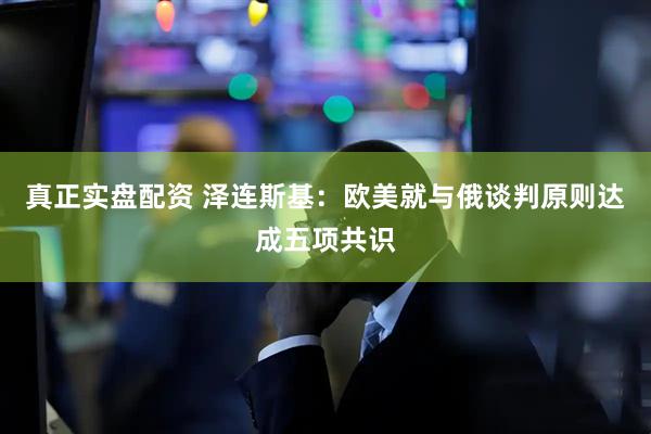 真正实盘配资 泽连斯基：欧美就与俄谈判原则达成五项共识