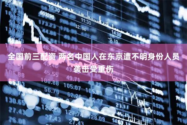 全国前三配资 两名中国人在东京遭不明身份人员袭击受重伤