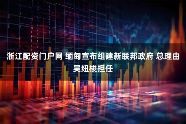 浙江配资门户网 缅甸宣布组建新联邦政府 总理由吴纽梭担任