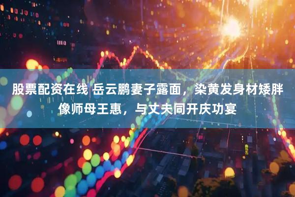 股票配资在线 岳云鹏妻子露面，染黄发身材矮胖像师母王惠，与丈夫同开庆功宴