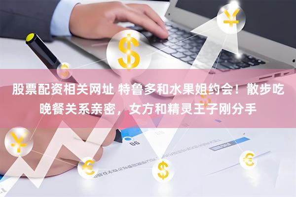 股票配资相关网址 特鲁多和水果姐约会！散步吃晚餐关系亲密，女方和精灵王子刚分手
