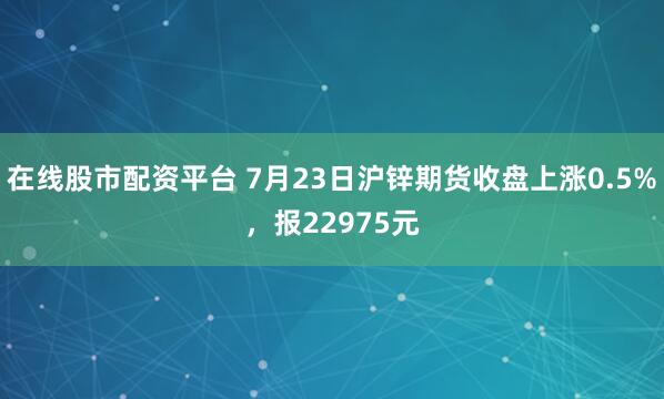 在线股市配资平台 7月23日沪锌期货收盘上涨0.5%，报22975元