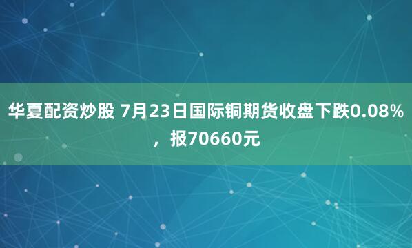 华夏配资炒股 7月23日国际铜期货收盘下跌0.08%，报70660元