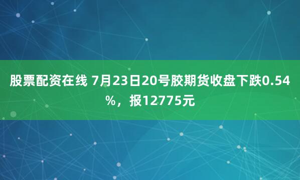 股票配资在线 7月23日20号胶期货收盘下跌0.54%，报12775元