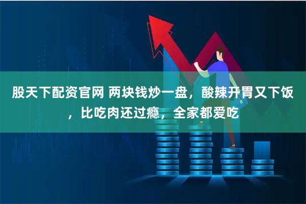 股天下配资官网 两块钱炒一盘,酸辣开胃又下饭,比吃肉还过瘾,全家都爱吃