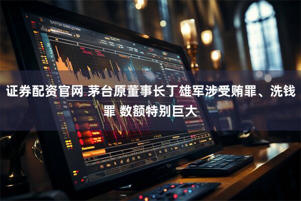 证券配资官网 茅台原董事长丁雄军涉受贿罪、洗钱罪 数额特别巨大